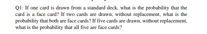 Q1: If one card is drawn from a standard deck, what is the probability that the
card is a face card? If two cards are drawn, without replacement, what is the
probability that both are face cards? If five cards are drawn, without replacement,
what is the probability that all five are face cards?
