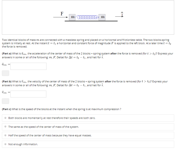 F
mm m
Two identical blocks of mass m are connected with a massless spring and placed on a horizontal and frictionless table. The two blocks-spring
system is initially at rest. At the instant t = t, a horizontal and constant force of magnitude F is applied to the left block. At a later time t = t2
the force is removed.
(Part a) What is āem, the acceleration of the center of mass of the 2 blocks + spring system after the force is removed (for t > tą)? Express your
answers in some or all of the following: m, F, Deltat for At = t2 – t1, and hati for i.
dem
(Part b) What is vem, the velocity of the center of mass of the 2 blocks + spring system after the force is removed (for t > t2)? Express your
answers in some or all of the following: m, F, Deltat for At = tz – tı, and hati for i.
Vem
(Part c) What is the speed of the blocks at the instant when the spring is at maximum compression ?
O Both blocks are momentarily at rest therefore their speeds are both zero.
O The same as the speed of the center of mass of the system.
O Half the speed of the center of mass because they have equal masses.
O Not enough information.
