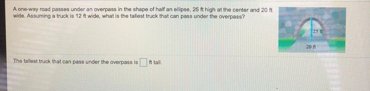 A one-way road passes under an overpass in the shape of half an ellipse, 25 ft high at the center and 20 ft
wide. Assuming a truck is 12 ft wide, what is the tallest truck that can pass under the overpass?
25 ft
20 ft
The tallest truck that can pass under the overpass is
ft tall.
