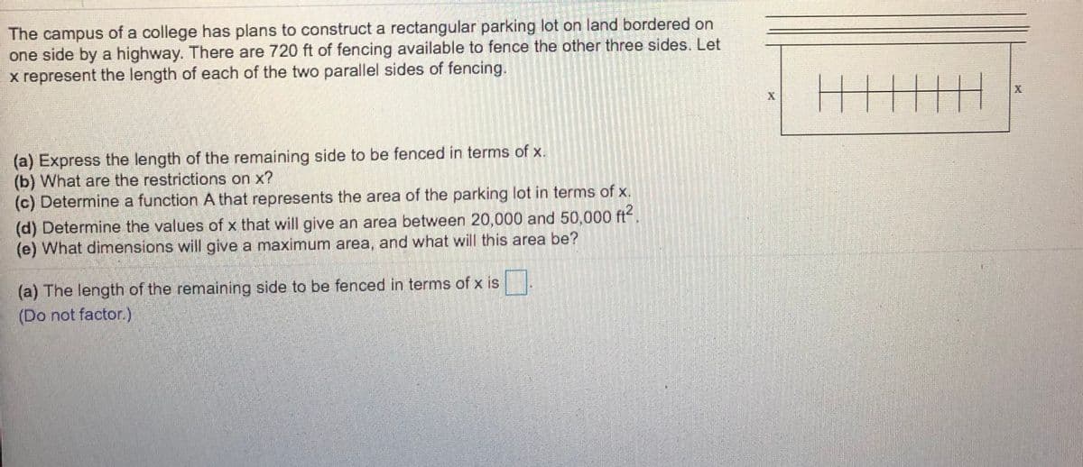 The campus of a college has plans to construct a rectangular parking lot on land bordered on
one side by a highway. There are 720 ft of fencing available to fence the other three sides. Let
x represent the length of each of the two parallel sides of fencing.
(a) Express the length of the remaining side to be fenced in terms of x.
(b) What are the restrictions on x?
(c) Determine a function A that represents the area of the parking lot in terms of x.
(d) Determine the values of x that will give an area between 20,000 and 50,000 ft
(e) What dimensions will give a maximum area, and what will this area be?
(a) The length of the remaining side to be fenced in terms of x is .
(Do not factor.)
