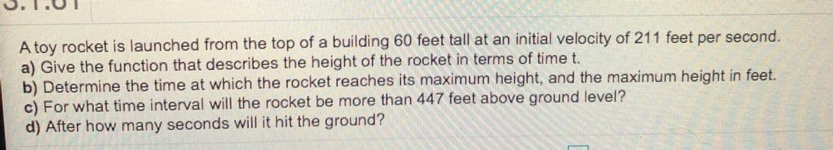 A toy rocket is launched from the top of a building 60 feet tall at an initial velocity of 211 feet per second.
a) Give the function that describes the height of the rocket in terms of time t.
b) Determine the time at which the rocket reaches its maximum height, and the maximum height in feet.
c) For what time interval will the rocket be more than 447 feet above ground level?
d) After how many seconds will it hit the ground?
