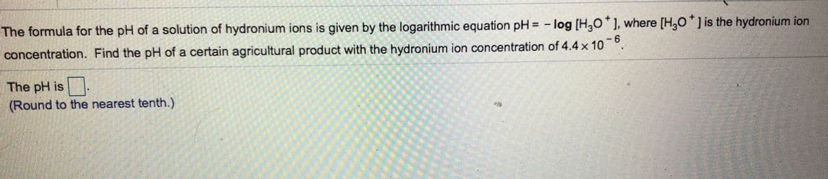 The formula for the pH of a solution of hydronium ions is given by the logarithmic equation pH = - log [H,0'], where [H,0*] is the hydronium ion
concentration. Find the pH of a certain agricultural product with the hydronium ion concentration of 4.4 x 10°.
6
The pH is
(Round to the nearest tenth.)
