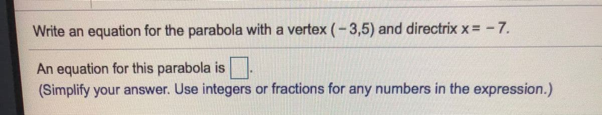 Write an equation for the parabola with a vertex (-3,5) and directrix x = -7.
An equation for this parabola is.
(Simplify your answer. Use integers or fractions for any numbers in the expression.)
