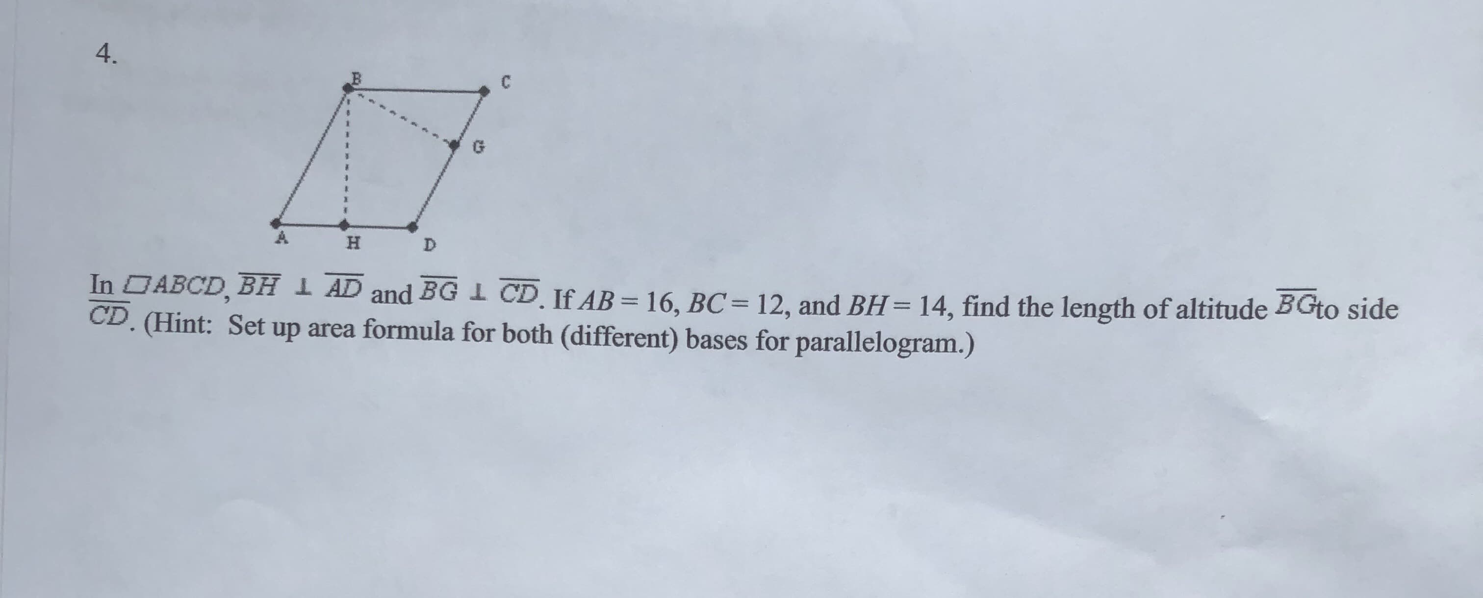 4.
D
H
12, and BH= 14, find the length of altitude BGto side
CD. If AB 16, BC
up area formula for both (different) bases for parallelogram.)
In ABCD, BH
CD. (Hint: Set
AD and BG
