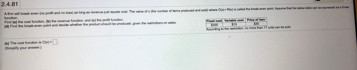 2.4.81
A firm will break even (no profit and no loss) as long as revenue just equals cost. The value of x (the number of items produced and sold) where C(x) = R(x) is called the break-even point. Assume that the below table can be expressed as a linear
function.
Find (a) the cost function, (b) the revenue function, and (c) the profit function.
(d) Find the break-even point and decide whether the product should be produced, given the restrictions on sales.
Fixed cost Variable cost Price of item
$15
$300
$30
According to the restriction, no more than 17 units can be sold.
(a) The cost function is C(x) =.
(Simplify your answer.)
%3D
