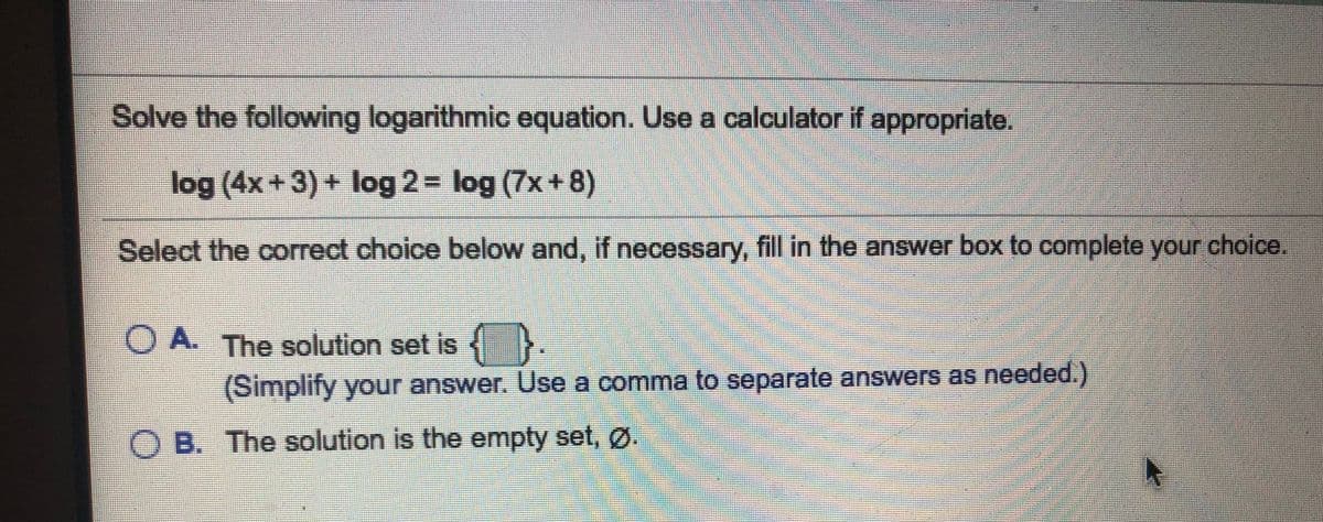 Solve the following logarithmic equation. Use a calculator if appropriate.
log (4x+3) + log 2= log (7x+8)
Select the correct choice below and, if necessary, fill in the answer box to complete your choice
O A. The solution set is
(Simplify your answer. Use a comma to separate answers as needed.)
O B. The solution is the empty set, Ø.
