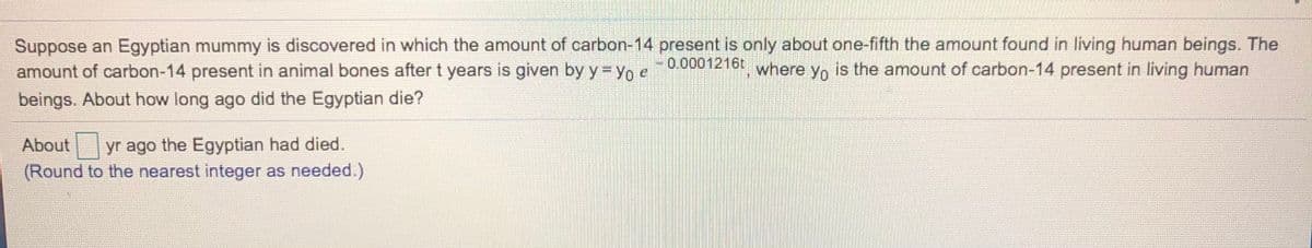 Suppose an Egyptian mummy is discovered in which the amount of carbon-14 present is only about one-fifth the amount found in living human beings. The
amount of carbon-14 present in animal bones after t years is given by y = Yo e
- where y, is the amount of carbon-14 present in living human
0.0001216t
Yo
beings. About how long ago did the Egyptian die?
About yr ago the Egyptian had died.
(Round to the nearest integer as needed.)
