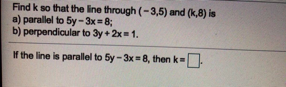 Find k so that the line through (-3,5) and (k,8) is
a) parallel to 5y-3x= 8;
b) perpendicular to 3y + 2x = 1.
If the line is parallel to 5y-3x= 8, then k=
