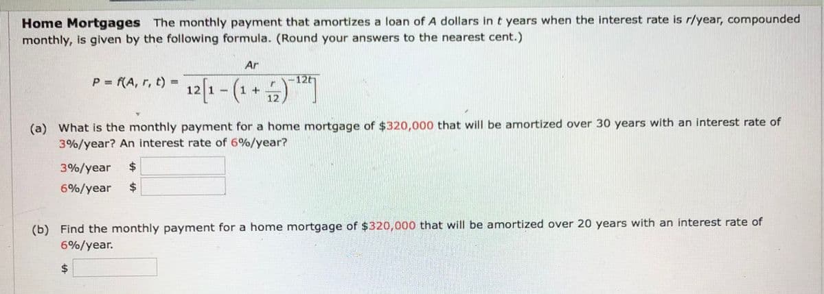 Home Mortgages The monthly payment that amortizes a loan of A dollars in t years when the interest rate is r/year, compounded
monthly, is given by the following formula. (Round your answers to the nearest cent.)
Ar
P = (A, r, t) = 12|1 – (1 + )
P f(A, r, t) =
12th
(a) What is the monthly payment for a home mortgage of $320,000 that will be amortized over 30 years with an interest rate of
3%/year? An interest rate of 6%/year?
3%/year
$4
6%/year
$4
(b) Find the monthly payment for a home mortgage of $320,000 that will be amortized over 20 years with an interest rate of
6%/year.
%24
