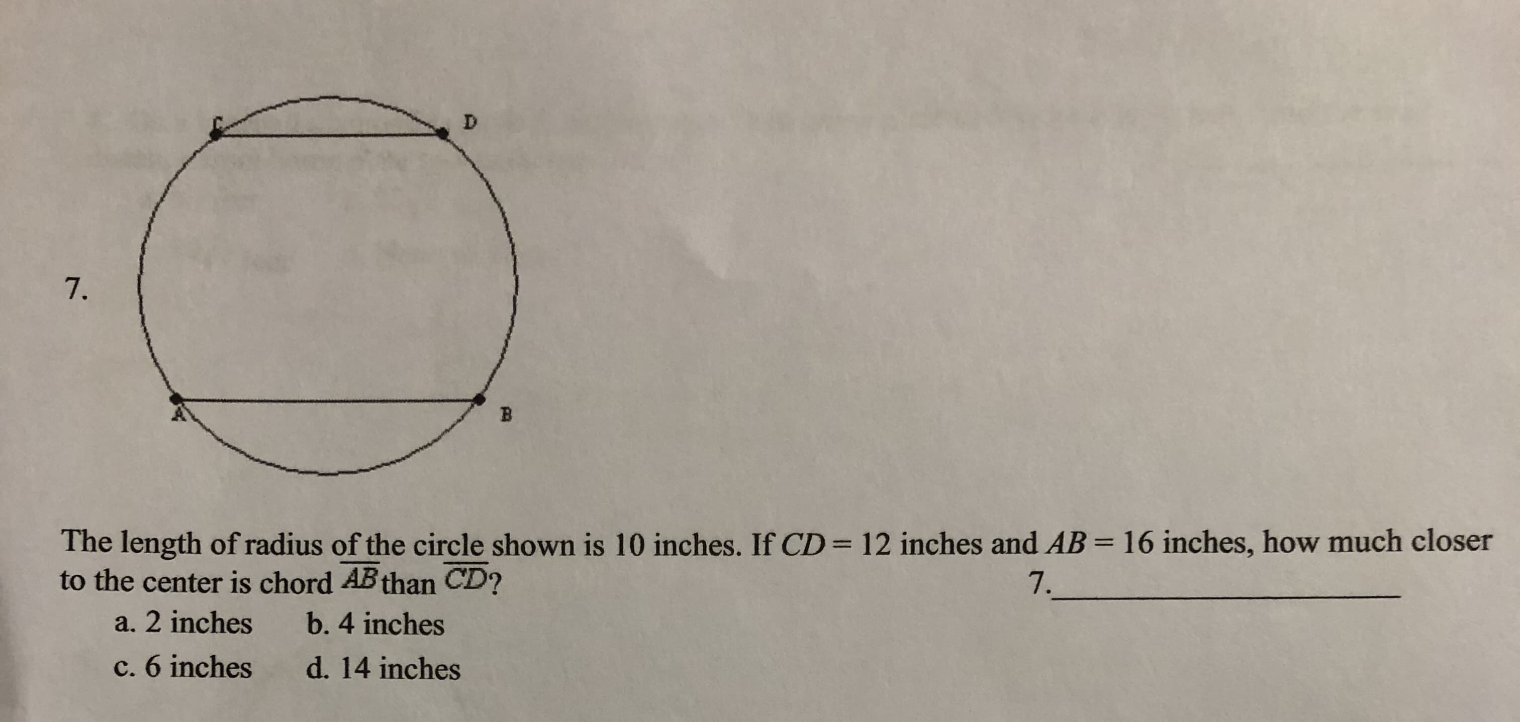 D
7.
B
The length of radius of the circle shown is 10 inches. If CD 12 inches and AB= 16 inches, how much closer
to the center is chord AB than CD?
7.
a. 2 inches
b. 4 inches
c. 6 inches
d. 14 inches
