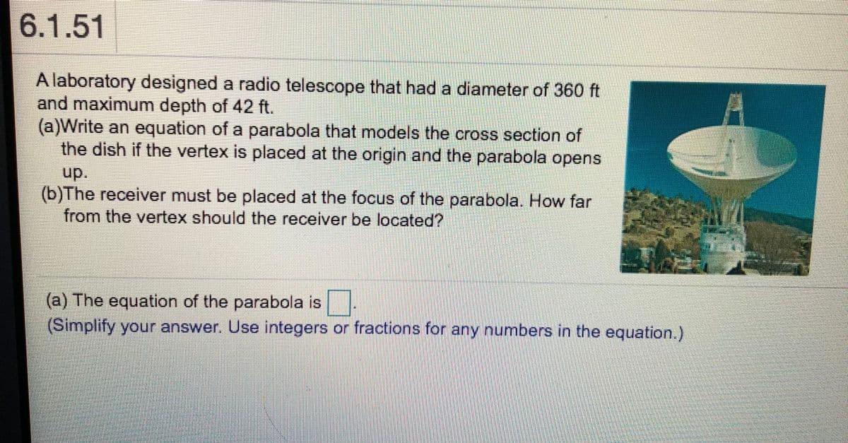 6.1.51
A laboratory designed a radio telescope that had a diameter of 360 ft
and maximum depth of 42 ft.
(a)Write an equation of a parabola that models the cross section of
the dish if the vertex is placed at the origin and the parabola opens
up.
(b)The receiver must be placed at the focus of the parabola. How far
from the vertex should the receiver be located?
(a) The equation of the parabola is
(Simplify your answer. Use integers or fractions for any numbers in the equation.)
