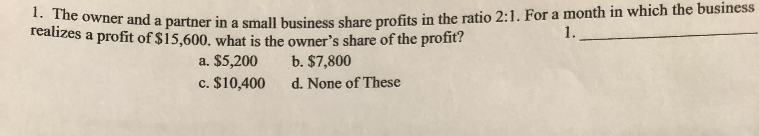 1. The owner and a partner in a small business share profits in the ratio 2:1. For a month in which the business
realizes a profit of $15,600. what is the owner's share of the profit?
1
a. $5,200
b. $7,800
c. $10,400
d. None of These
