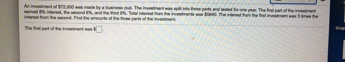 An investment of $72,000 was made by a business club. The investment was split into three parts and lasted for one year. The first part of the investment
earned 8% interest, the second 6%, and the third 9%. Total interest from the investments was $5640. The interest from the first investment was 3 times the
interest from the second. Find the amounts of the three parts of the investment.
Grap
The first part of the investment was $
