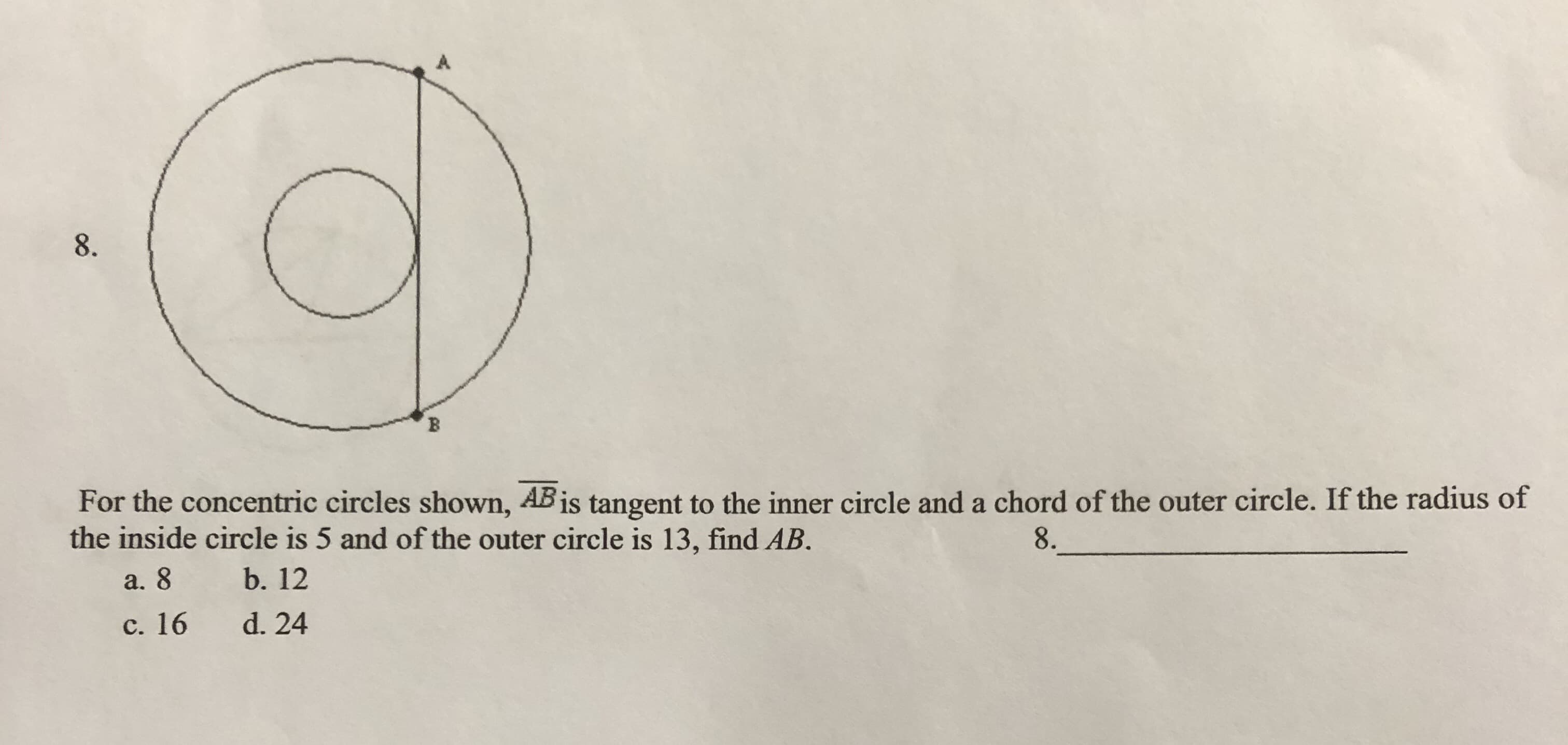 A
8
For the concentric circles shown, ABis tangent to the inner circle and a chord of the outer circle. If the radius of
the inside circle is 5 and of the outer circle is 13, find AB.
8.
b. 12
а. 8
d. 24
с. 16
