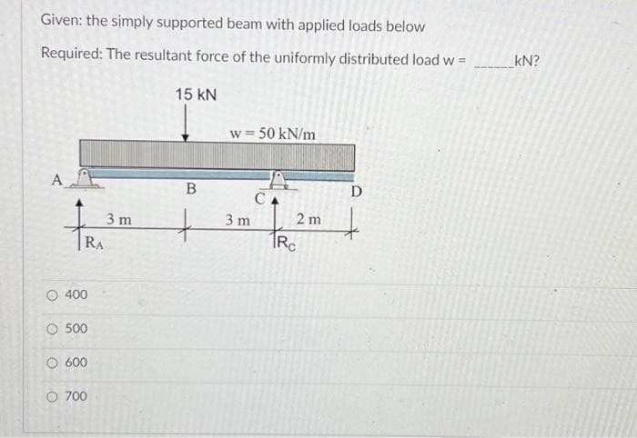 Given: the simply supported beam with applied loads below
Required: The resultant force of the uniformly distributed load w =
A
RA
O 400
O 500
600
O 700
3 m
15 KN
B
+
w = 50 kN/m
3 m
CA
2 m
Rc
D
kN?