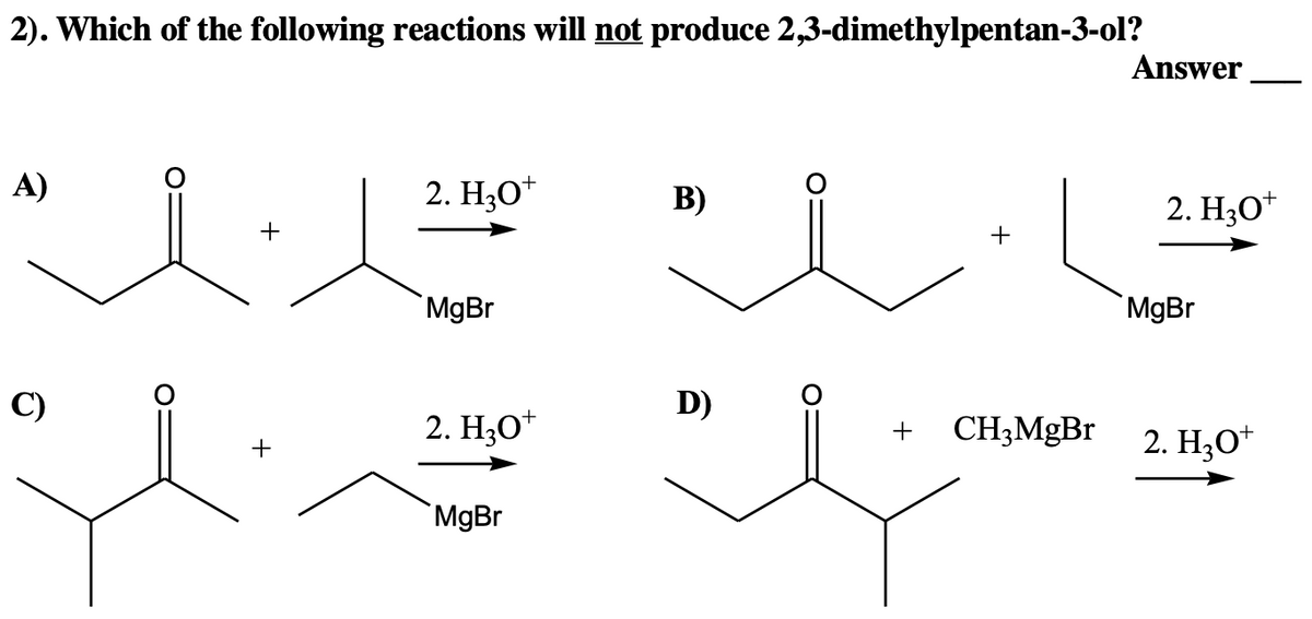 2). Which of the following reactions will not produce 2,3-dimethylpentan-3-ol?
A)
+
C)
2. H₂O+
MgBr
2. H3O+
Hu
MgBr
+
B)
l
D)
+
CH3MgBr
Answer
2. H₂O*
MgBr
2. H₂O*