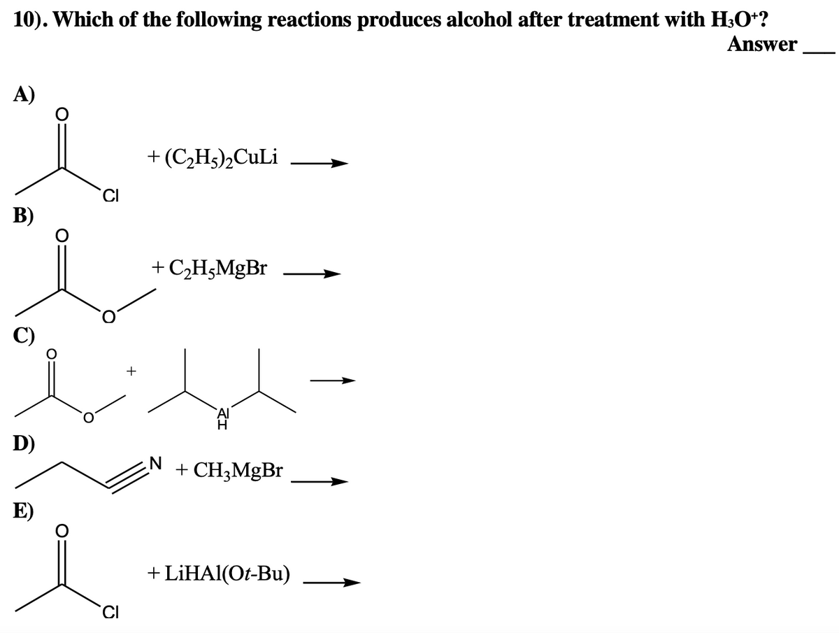 10). Which of the following reactions produces alcohol after treatment with H³O+?
Answer
A)
B)
D)
E)
CI
+
+ (C₂H5)₂CuLi
+ C₂H,MgBr
+ CH3MgBr
+ LiHAl(Ot-Bu)