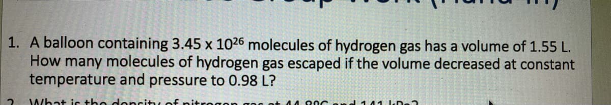 1. A balloon containing 3.45 x 1026 molecules of hydrogen gas has a volume of 1.55 L.
How many molecules of hydrogen gas escaped if the volume decreased at constant
temperature and pressure to 0.98 L?
What is the doncity
