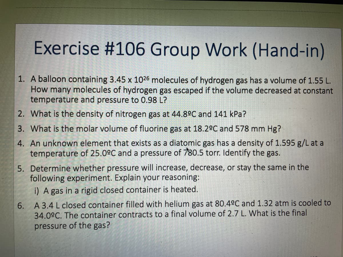 Exercise #106 Group Work (Hand-in)
1. A balloon containing 3.45 x 1026 molecules of hydrogen gas has a volume of 1.55 L.
How many molecules of hydrogen gas escaped if the volume decreased at constant
temperature and pressure to 0.98 L?
2. What is the density of nitrogen gas at 44.8°C and 141 kPa?
3. What is the molar volume of fluorine gas at 18.2°C and 578 mm Hg?
4. An unknown element that exists as a diatomic gas has a density of 1.595 g/L at a
temperature of 25.0°C and a pressure of 780.5 torr. Identify the gas.
5. Determine whether pressure will increase, decrease, or stay the same in the
following experiment. Explain your reasoning:
i) A gas in a rigid closed container is heated.
6. A 3.4 L closed container filled with helium gas at 80.4°C and 1.32 atm is cooled to
34.0°C. The container contracts to a final volume of 2.7 L. What is the final
pressure of the gas?
