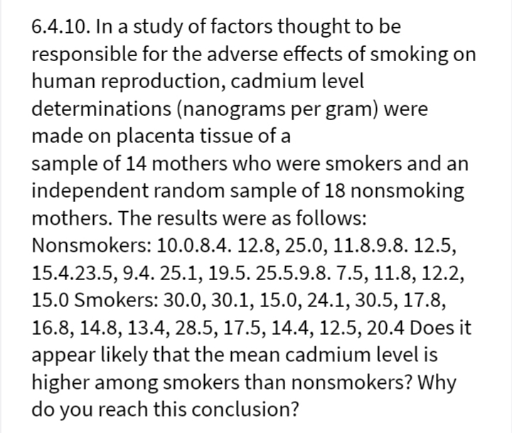 6.4.10. In a study of factors thought to be
responsible for the adverse effects of smoking on
human reproduction, cadmium level
determinations (nanograms per gram) were
made on placenta tissue of a
sample of 14 mothers who were smokers and an
independent random sample of 18 nonsmoking
mothers. The results were as follows:
Nonsmokers: 10.0.8.4. 12.8, 25.0, 11.8.9.8. 12.5,
15.4.23.5, 9.4. 25.1, 19.5. 25.5.9.8. 7.5, 11.8, 12.2,
15.0 Smokers: 30.0, 30.1, 15.0, 24.1, 30.5, 17.8,
16.8, 14.8, 13.4, 28.5, 17.5, 14.4, 12.5, 20.4 Does it
appear likely that the mean cadmium level is
higher among smokers than nonsmokers? Why
do you reach this conclusion?
