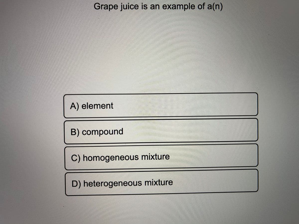 Grape juice is an example of a(n)
A) element
B) compound
C) homogeneous mixture
D) heterogeneous mixture
