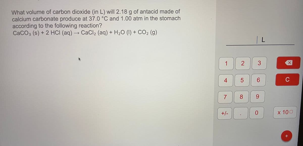 What volume of carbon dioxide (in L) will 2.18 g of antacid made of
calcium carbonate produce at 37.0 °C and 1.00 atm in the stomach
according to the following reaction?
CACO3 (s) + 2 HCI (aq) → CaCl2 (aq) + H2O (1) + CO2 (g)
| L
1
6.
C
7
8.
9.
+/-
x 100
2.

