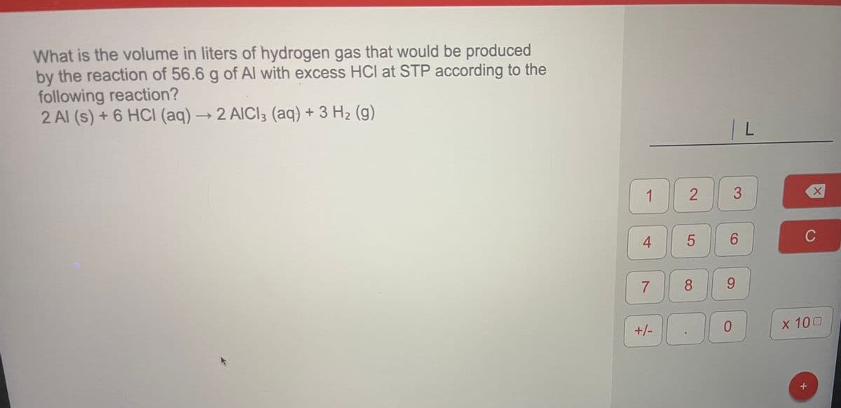 What is the volume in liters of hydrogen gas that would be produced
by the reaction of 56.6 g of Al with excess HCI at STP according to the
following reaction?
2 Al (s) + 6 HCI (aq) → 2 AICI3 (aq) + 3 H2 (g)
1.
6.
C
7
9.
+/-
х 100
