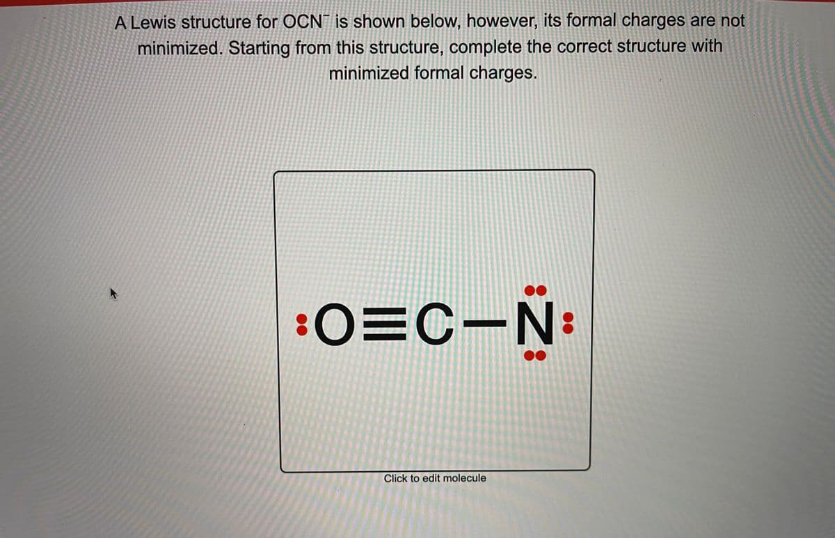 A Lewis structure for OCN is shown below, however, its formal charges are not
minimized. Starting from this structure, complete the correct structure with
minimized formal charges.
:O=C-N
Click to edit molecule
