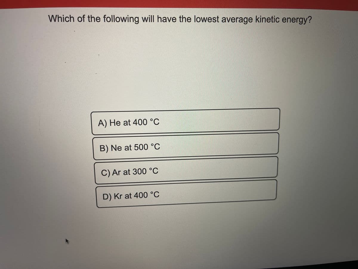 Which of the following will have the lowest average kinetic energy?
A) He at 400 °C
B) Ne at 500 °C
C) Ar at 300 °C
D) Kr at 400 °C
