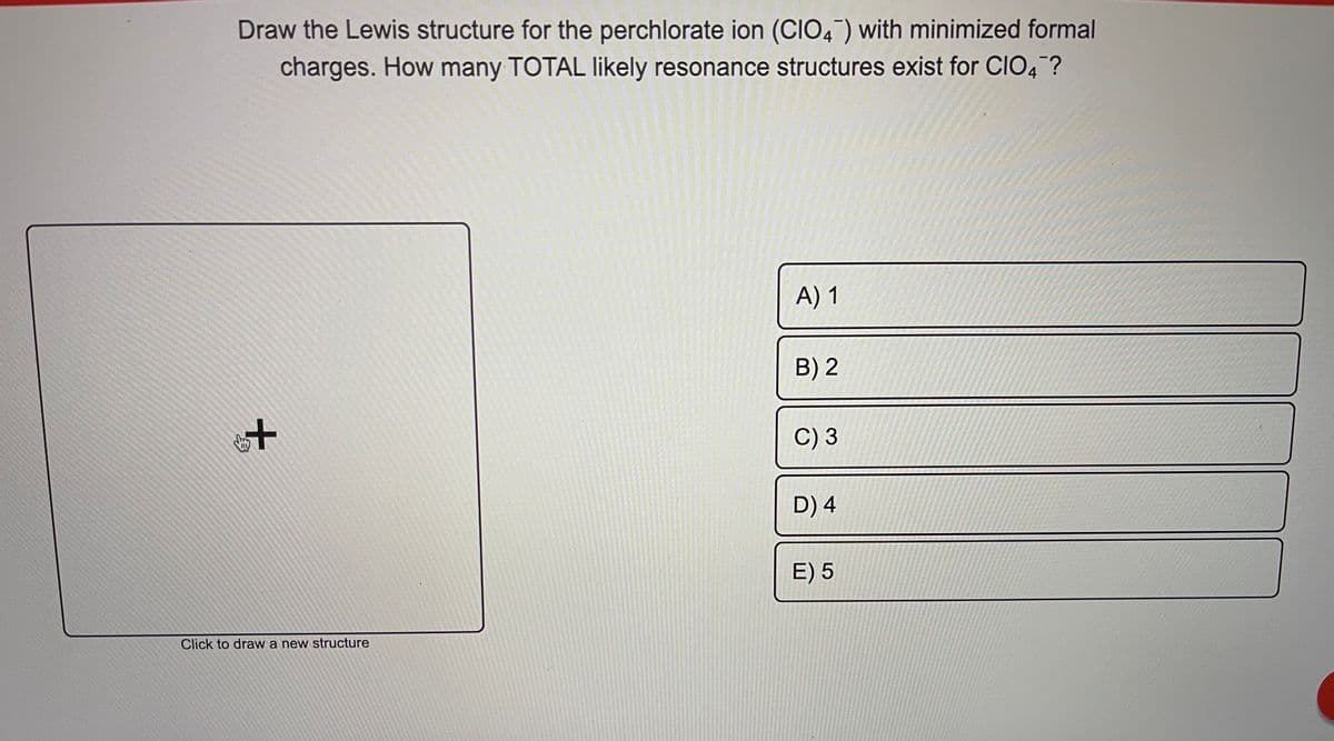 Draw the Lewis structure for the perchlorate ion (CIO,) with minimized formal
charges. How many TOTAL likely resonance structures exist for CIO4 ?
A) 1
B) 2
C) 3
D) 4
E) 5
Click to draw a new structure
