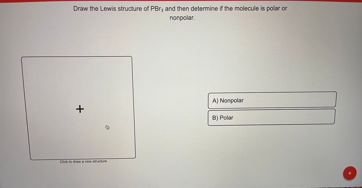 Draw the Lewis structure of PBR3 and then determine if the molecule is polar or
nonpolar.
A) Nonpolar
B) Polar
Click to draw a new structure
メ
