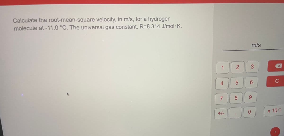 Calculate the root-mean-square velocity, in m/s, for a hydrogen
molecule at -11.0 °C. The universal gas constant, R=8.314 J/mol·K.
m/s
1
3
4
6.
C
7
8
9.
0.
x 100
+/-
