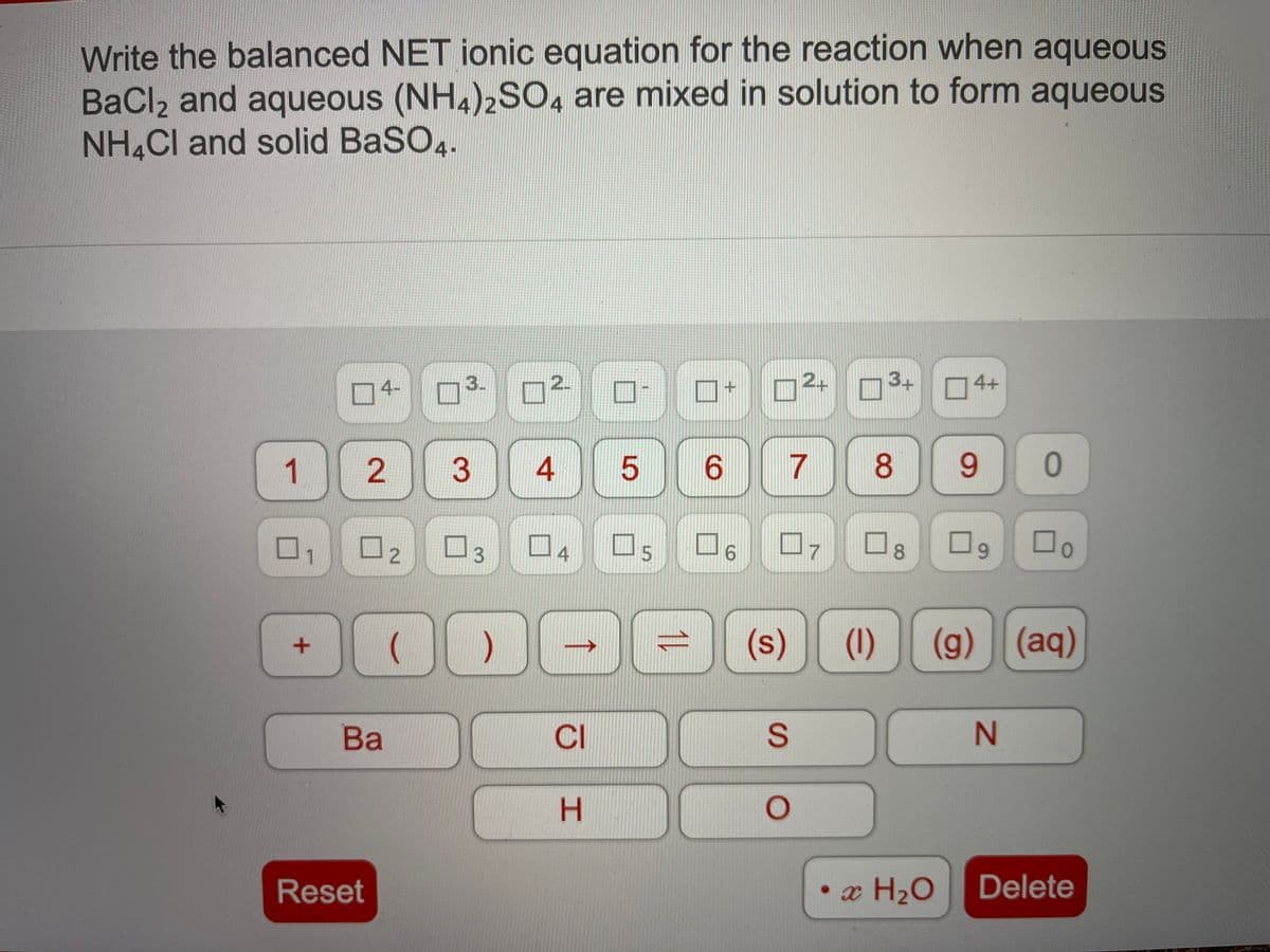 Write the balanced NET ionic equation for the reaction when aqueous
BaCl2 and aqueous (NH4)2SO, are mixed in solution to form aqueous
NH,CI and solid BaSO4.
O4-
3.
2.
2+
3+
4+
1
2.
3
4
6.
7
8.
9.
4
7
8.
69
1.
(s)
(1)
(g) (aq)
Ba
CI
Reset
• x H2O
Delete
SI
5.
