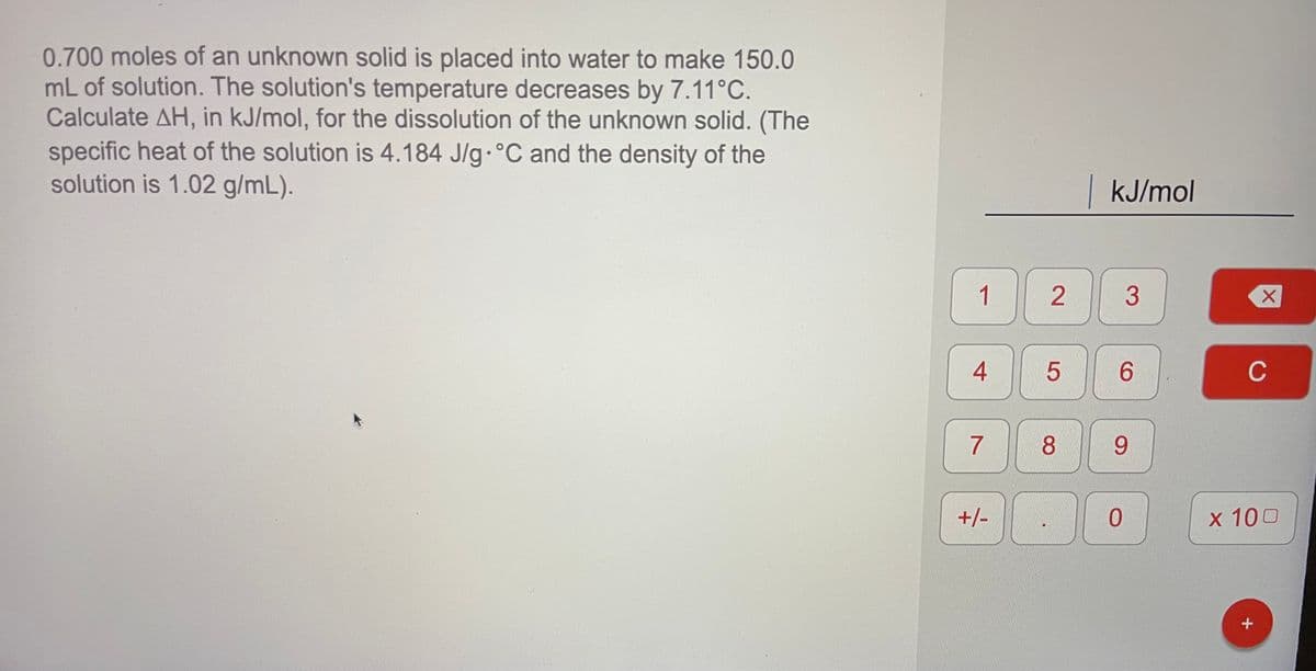 0.700 moles of an unknown solid is placed into water to make 150.0
mL of solution. The solution's temperature decreases by 7.11°C.
Calculate AH, in kJ/mol, for the dissolution of the unknown solid. (The
specific heat of the solution is 4.184 J/g.°C and the density of the
solution is 1.02 g/mL).
kJ/mol
1
2
6.
C
8.
9.
+/-
x 100
4+
