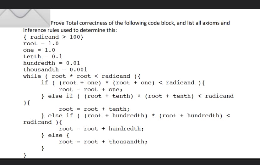 Prove Total correctness of the following code block, and list all axioms and
inference rules used to determine this:
{ radicand> 100}
root = 1.0
one = 1.0
tenth = 0.1
hundredth
thousandth
0.01
= 0.001
while(root * root < radicand ) {
) {
=
if ( (root + one) * (root + one) < radicand) {
root =root + one;
} else if
root root + tenth;
} else if ( (root + hundredth) * (root + hundredth) <
radicand){
( (root + tenth) * (root + tenth) < radicand
root = root + hundredth;
root + thousandth;
} else {
}
root