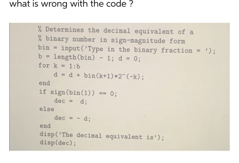 what is wrong with the code ?
% Determines the decimal equivalent of a
% binary number in sign-magnitude form
bin = input('Type in the binary fraction = ');
b = length (bin) 1; d = 0;
for k=1:b
d = d+bin (k+1)*2^(-k);
end
if sign (bin (1)) == 0;
dec = d;
else
dec = - d;
end
disp('The decimal equivalent is');
disp(dec);