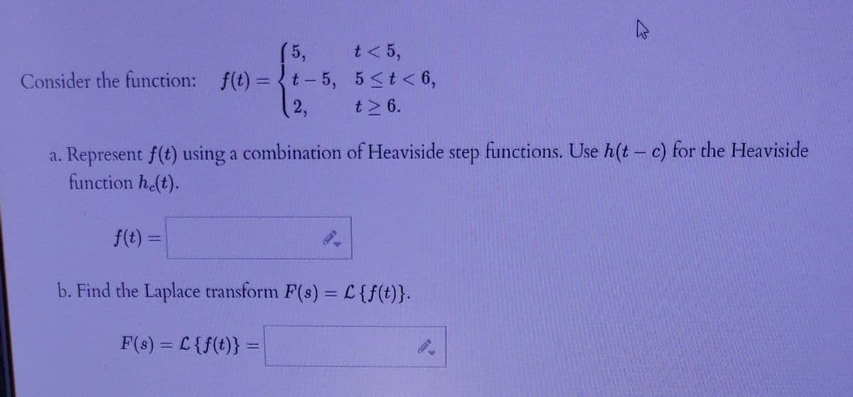 Consider the function: f(t) =
(5,
t-5,
2,
F(s) = L {f(t)} =
a. Represent f(t) using a combination of Heaviside step functions. Use h(t- c) for the Heaviside
function he(t).
t< 5,
5 < t < 6,
t> 6.
f(t) =
=
b. Find the Laplace transform F(s) = L {f(t)}.
P
b
