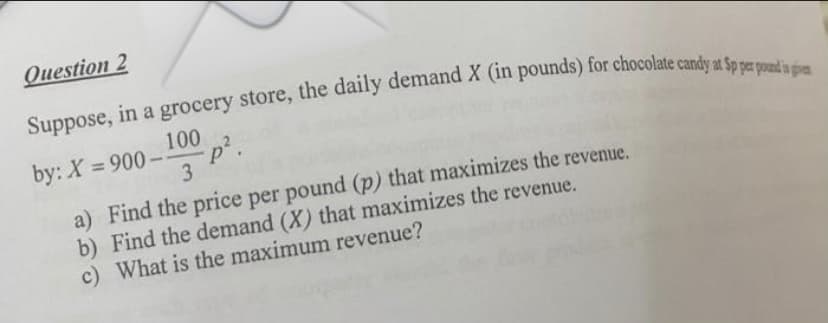 Question 2
Suppose, in a grocery store, the daily demand X (in pounds) for chocolate candy at Sp per pound is ge
100
3
-p².
by: X=900--
a) Find the price per pound (p) that maximizes the revenue.
b) Find the demand (X) that maximizes the revenue.
c) What is the maximum revenue?