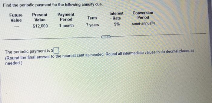 Find the periodic payment for the following annuity due.
Future
Present
Value
Value
$12,600
Payment
Period
1 month
Term
7 years
CIT
Interest
Rate
9%
Conversion
Period
semi-annually
The periodic payment is $
(Round the final answer to the nearest cent as needed. Round all intermediate values to six decimal places as
needed.)