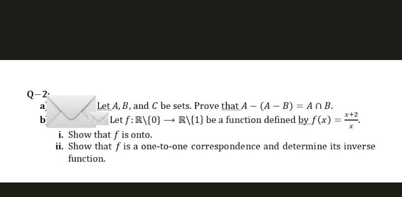 Q-2.
a
b
Let A, B, and C be sets. Prove that A - (A - B) = An B.
Let f: R\{0}→ R\{1} be a function defined by f(x) =
i. Show that f is onto.
ii. Show that f is a one-to-one correspondence and determine its inverse
function.
x