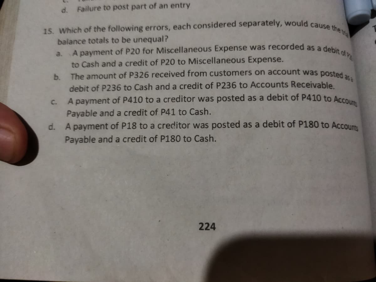 15. Which of the following errors, each considered separately, would cause the tra
A payment of P410 to a creditor was posted as a debit of P410 to Account
The amount of P326 received from customers on account was posted asa
A payment of P20 for Miscellaneous Expense was recorded as a debit of Pa
Failure to post part of an entry
d.
balance totals to be unequal?
a.
to Cash and a credit of P20 to Miscellaneous Expense.
b.
debit of P236 to Cash and a credit of P236 to Accounts Receivable.
C.
a
Payable and a credit of P41 to Cash.
d. A payment of P18 to a creditor was posted as a debit of P180 to Accounts
Payable and a credit of P180 to Cash.
224
