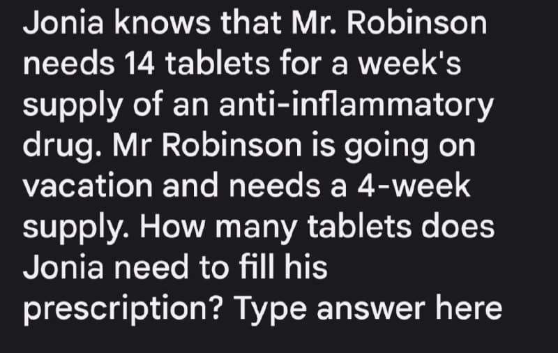 Jonia knows that Mr. Robinson
needs 14 tablets for a week's
supply of an anti-inflammatory
drug. Mr Robinson is going on
vacation and needs a 4-week
supply. How many tablets does
Jonia need to fill his
prescription? Type answer here