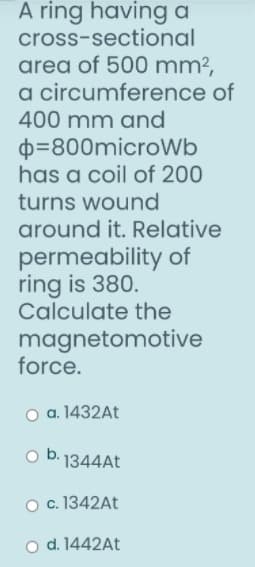A ring having a
cross-sectional
area of 500 mm?,
a circumference of
400 mm and
D=800microWb
has a coil of 200
turns wound
around it. Relative
permeability of
ring is 380.
Calculate the
magnetomotive
force.
o a. 1432A.
o b. 1344AT
O c. 1342AT
o d. 1442At
