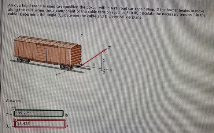 An overhead crane is used to reposition the boxcar within a railroad car-repair shop. If the boxcar begins to move
along the rails when the x-component of the cable tension reaches 510 Ib, calculate the necessary tension Tin the
cable. Determine the angle 8 between the cable and the vertical x-y plane.
Answers:
685.275
lb
18.435
