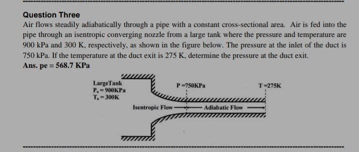 Question Three
Air flows steadily adiabatically through a pipe with a constant cross-sectional area. Air is fed into the
pipe through an isentropic converging nozzle from a large tank where the pressure and temperature are
900 kPa and 300 K, respectively, as shown in the figure below. The pressure at the inlet of the duct is
750 kPa. If the temperature at the duct exit is 275 K, determine the pressure at the duct exit.
Ans. pe = 568.7 KPa
!3D
LargeTank
P. = 900KPA
T. = 300K
P-750KPA
T-275K
Isentropic Flow
Adiabatic Flow

