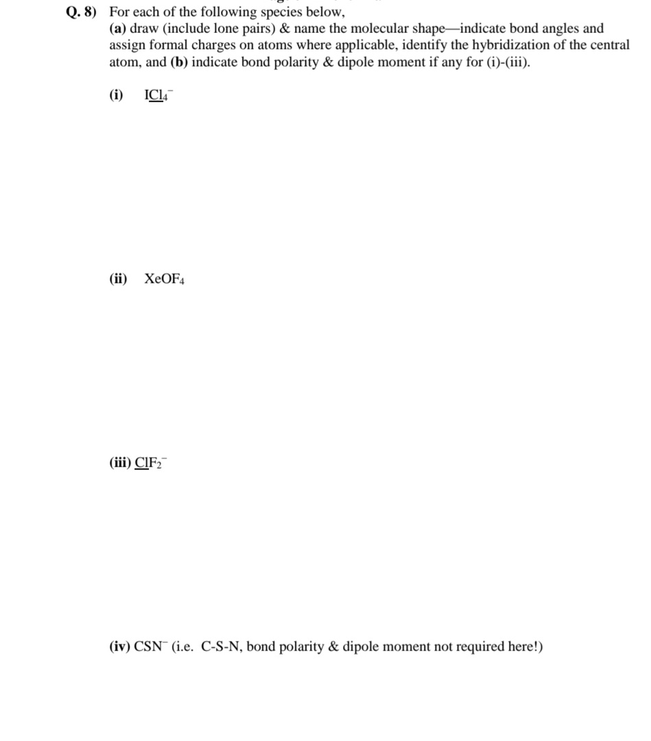 Q. 8) For each of the following species below,
(a) draw (include lone pairs) & name the molecular shape-indicate bond angles and
assign formal charges on atoms where applicable, identify the hybridization of the central
atom, and (b) indicate bond polarity & dipole moment if any for (i)-(iii).
(i)
ICI,
(ii)
XEOF4
(iii) CIF2
(iv) CSN (i.e. C-S-N, bond polarity & dipole moment not required here!)
