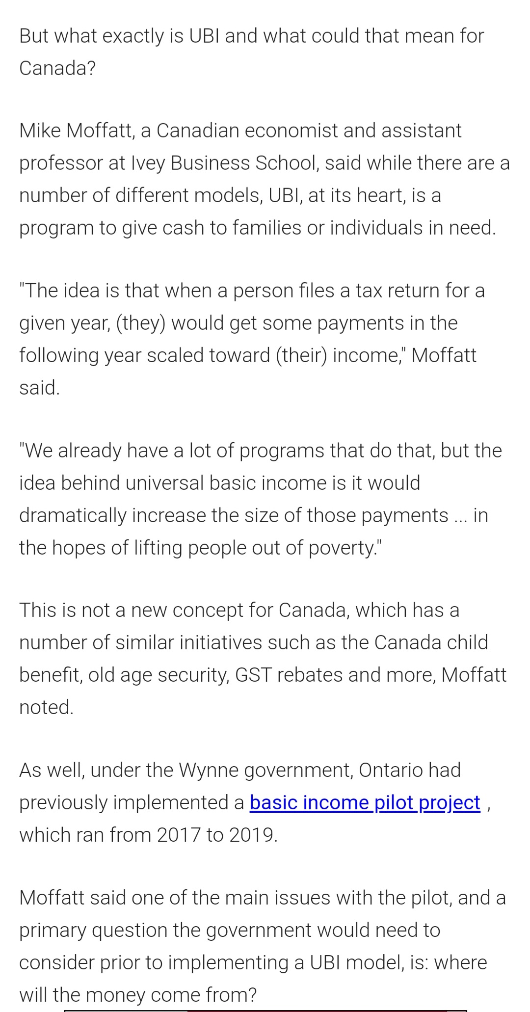 But what exactly is UBI and what could that mean for
Canada?
Mike Moffatt, a Canadian economist and assistant
professor at Ivey Business School, said while there are a
number of different models, UBI, at its heart, is a
program to give cash to families or individuals in need.
"The idea is that when a person files a tax return for a
given year, (they) would get some payments in the
following year scaled toward (their) income," Moffatt
said.
"We already have a lot of programs that do that, but the
idea behind universal basic income is it would
dramatically increase the size of those payments .. in
the hopes of lifting people out of poverty."
This is not a new concept for Canada, which has a
number of similar initiatives such as the Canada child
benefit, old age security, GST rebates and more, Moffatt
noted.
As well, under the Wynne government, Ontario had
previously implemented a basic income pilot project ,
which ran from 2017 to 2019.
Moffatt said one of the main issues with the pilot, and a
primary question the government would need to
consider prior to implementing a UBI model, is: where
will the money come from?
