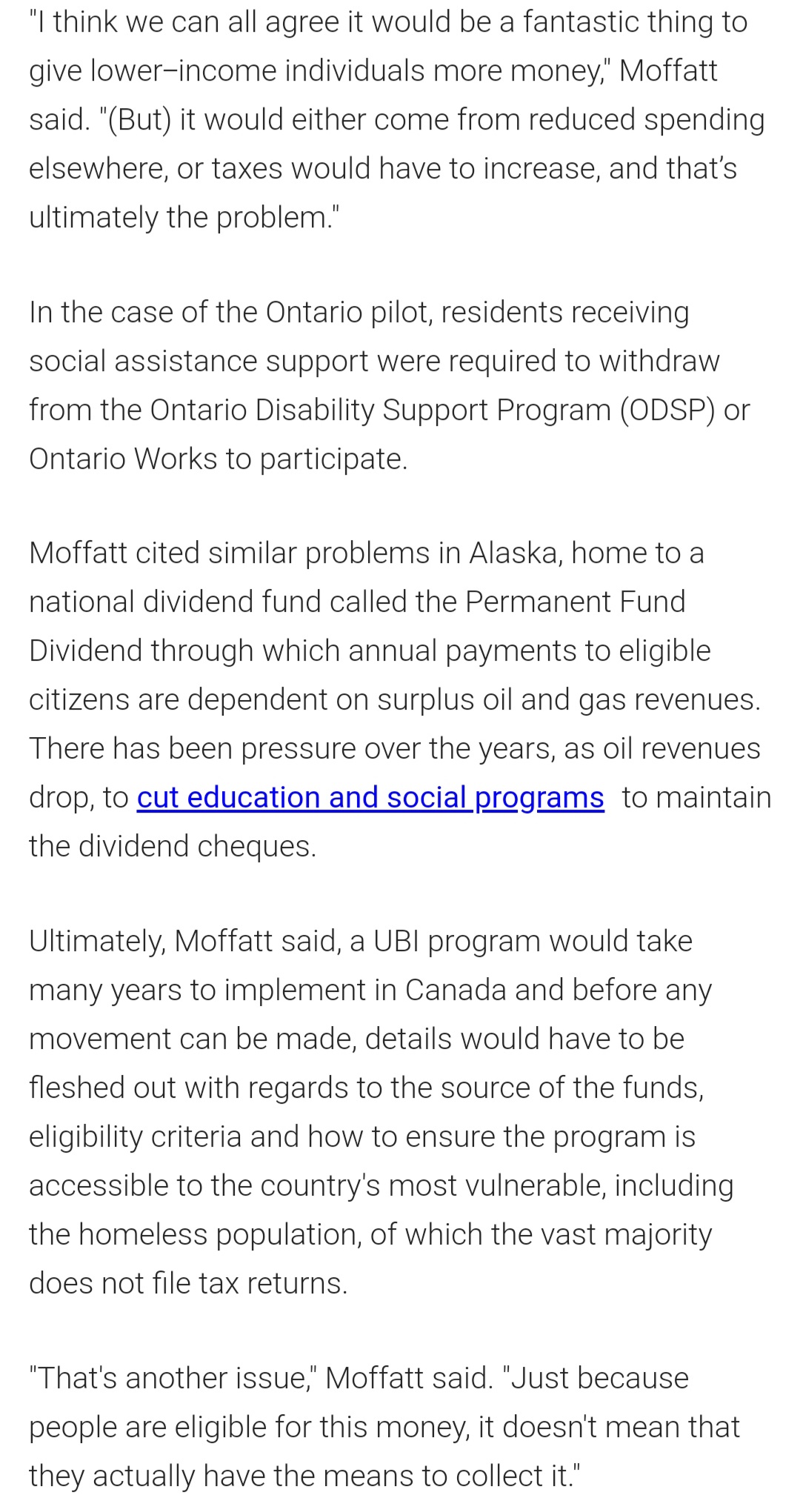 "I think we can all agree it would be a fantastic thing to
give lower-income individuals more money," Moffatt
said. "(But) it would either come from reduced spending
elsewhere, or taxes would have to increase, and that's
ultimately the problem."
In the case of the Ontario pilot, residents receiving
social assistance support were required to withdraw
from the Ontario Disability Support Program (ODSP) or
Ontario Works to participate.
Moffatt cited similar problems in Alaska, home to a
national dividend fund called the Permanent Fund
Dividend through which annual payments to eligible
citizens are dependent on surplus oil and gas revenues.
There has been pressure over the years, as oil revenues
drop, to cut education and social programs to maintain
the dividend cheques.
Ultimately, Moffatt said, a UBI program would take
many years to implement in Canada and before any
movement can be made, details would have to be
fleshed out with regards to the source of the funds,
eligibility criteria and how to ensure the program is
accessible to the country's most vulnerable, including
the homeless population, of which the vast majority
does not file tax returns.
"That's another issue," Moffatt said. "Just because
people are eligible for this money, it doesn't mean that
they actually have the means to collect it."
