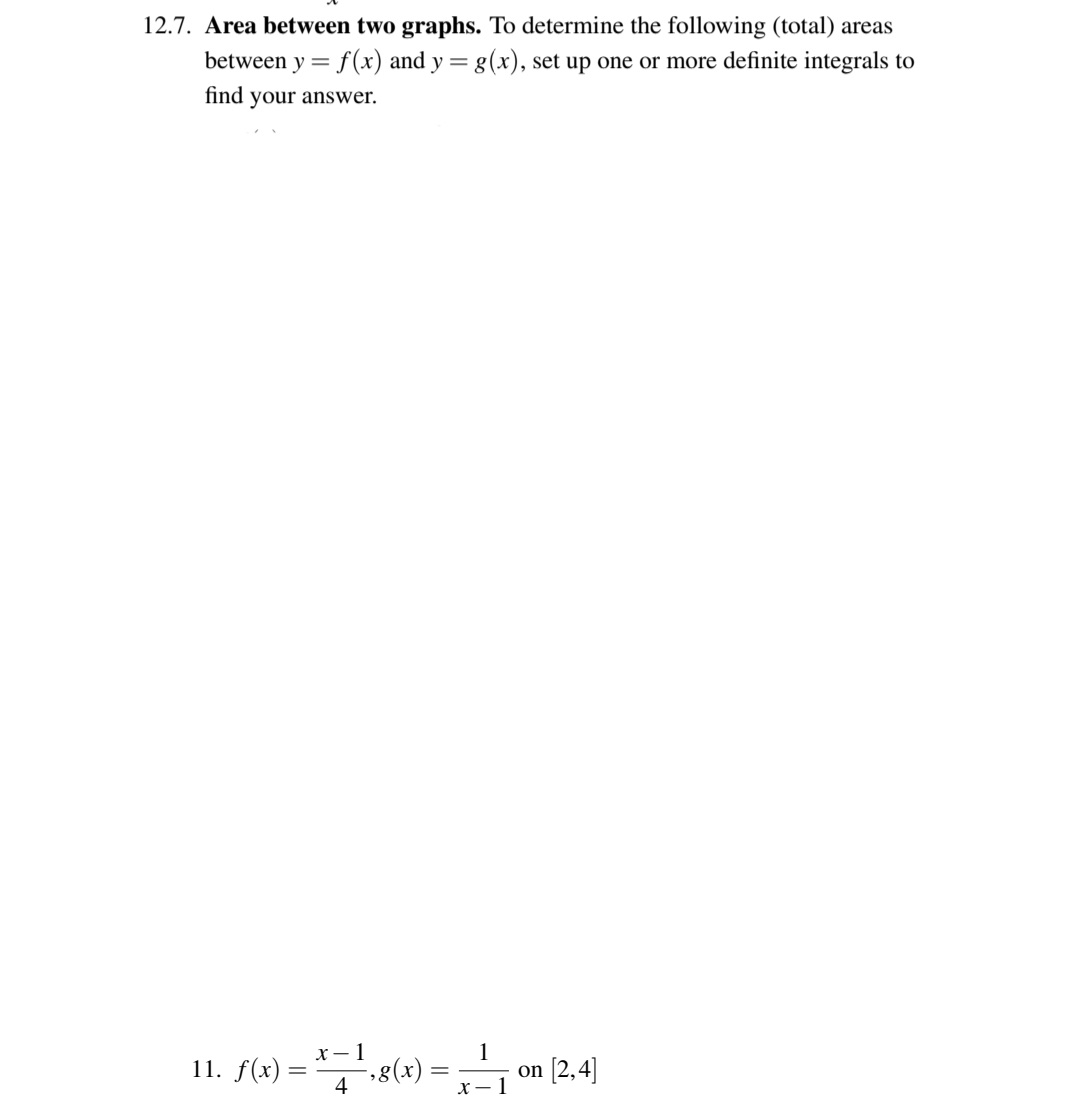 12.7. Area between two graphs. To determine the following (total) areas
between y = f(x) and y = g(x), set up one or more definite integrals to
find your answer.
х — 1
11. f(x) =
4
1
8(x).
on [2,4]
X – 1
