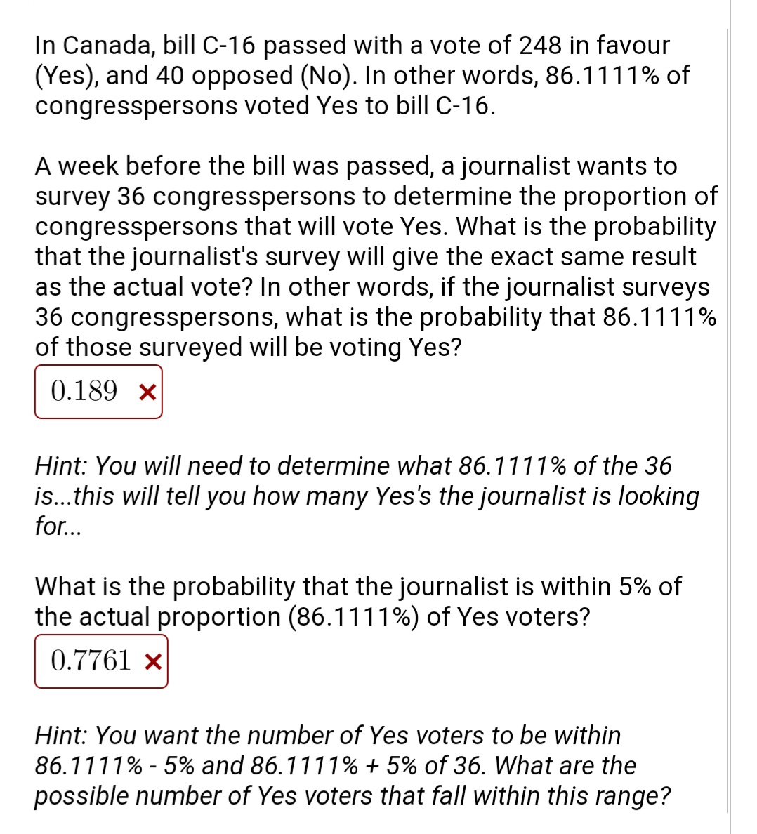 In Canada, bill C-16 passed with a vote of 248 in favour
(Yes), and 40 opposed (No). In other words, 86.1111% of
congresspersons voted Yes to bill C-16.
A week before the bill was passed, a journalist wants to
survey 36 congresspersons to determine the proportion of
congresspersons that will vote Yes. What is the probability
that the journalist's survey will give the exact same result
as the actual vote? In other words, if the journalist surveys
36 congresspersons, what is the probability that 86.1111%
of those surveyed will be voting Yes?
0.189 x
Hint: You will need to determine what 86.1111% of the 36
is..this will tell you how many Yes's the journalist is looking
for...
What is the probability that the journalist is within 5% of
the actual proportion (86.1111%) of Yes voters?
0.7761 ×
Hint: You want the number of Yes voters to be within
86.1111% - 5% and 86.1111% + 5% of 36. What are the
possible number of Yes voters that fall within this range?
